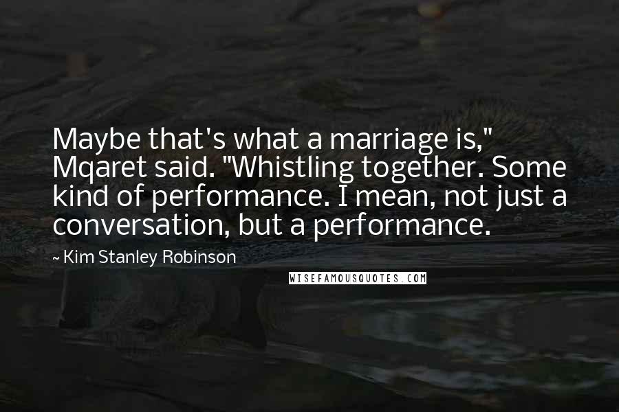 Kim Stanley Robinson quotes: Maybe that's what a marriage is," Mqaret said. "Whistling together. Some kind of performance. I mean, not just a conversation, but a performance.
