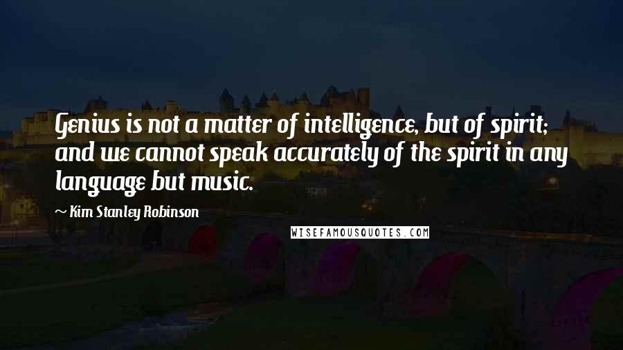 Kim Stanley Robinson quotes: Genius is not a matter of intelligence, but of spirit; and we cannot speak accurately of the spirit in any language but music.
