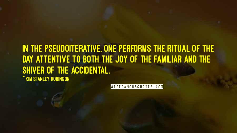 Kim Stanley Robinson quotes: In the pseudoiterative, one performs the ritual of the day attentive to both the joy of the familiar and the shiver of the accidental.