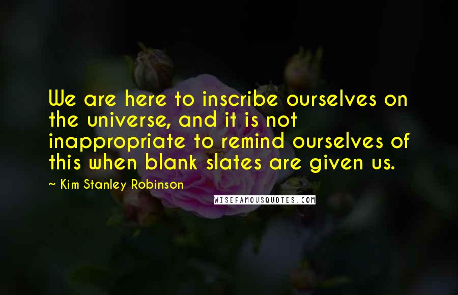 Kim Stanley Robinson quotes: We are here to inscribe ourselves on the universe, and it is not inappropriate to remind ourselves of this when blank slates are given us.