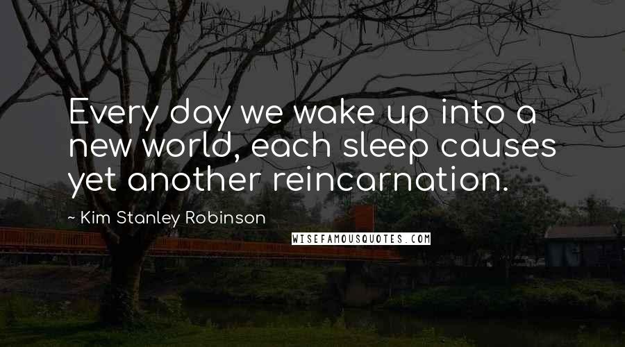 Kim Stanley Robinson quotes: Every day we wake up into a new world, each sleep causes yet another reincarnation.
