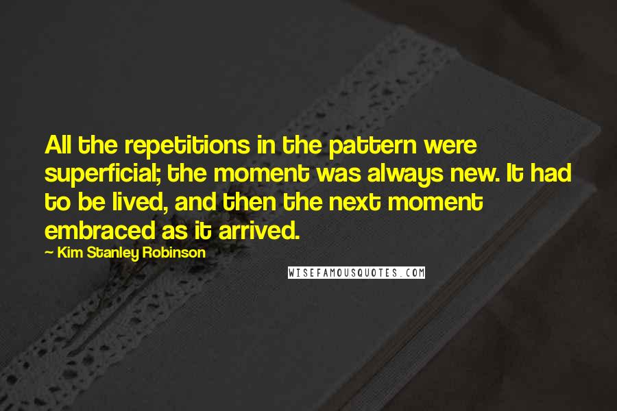 Kim Stanley Robinson quotes: All the repetitions in the pattern were superficial; the moment was always new. It had to be lived, and then the next moment embraced as it arrived.