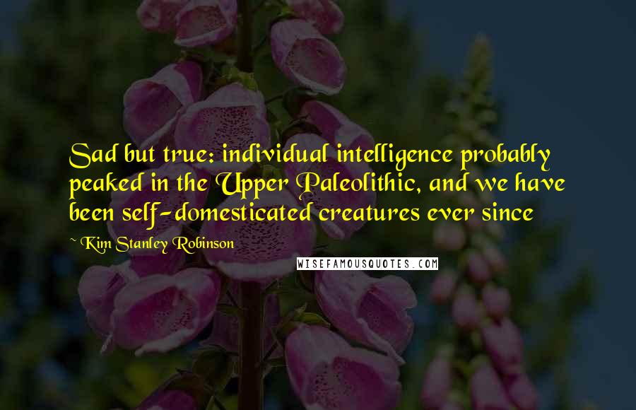 Kim Stanley Robinson quotes: Sad but true: individual intelligence probably peaked in the Upper Paleolithic, and we have been self-domesticated creatures ever since