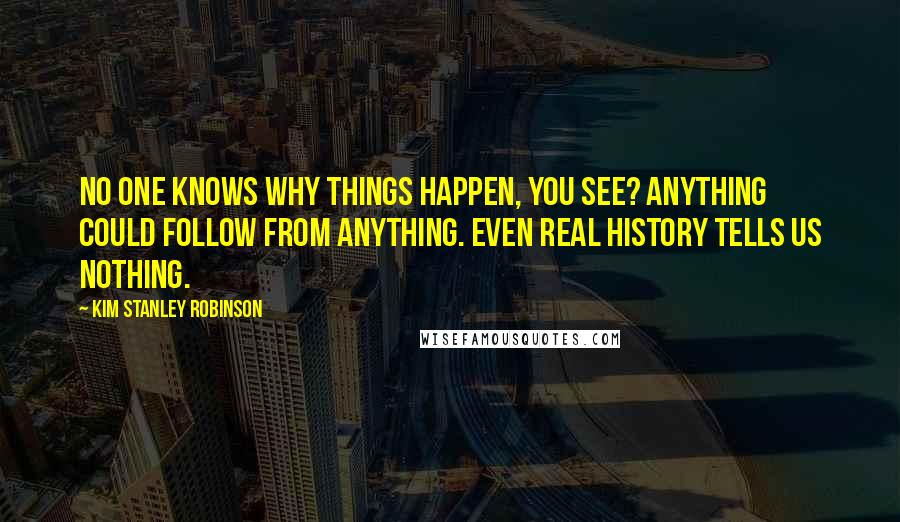 Kim Stanley Robinson quotes: No one knows why things happen, you see? Anything could follow from anything. Even real history tells us nothing.