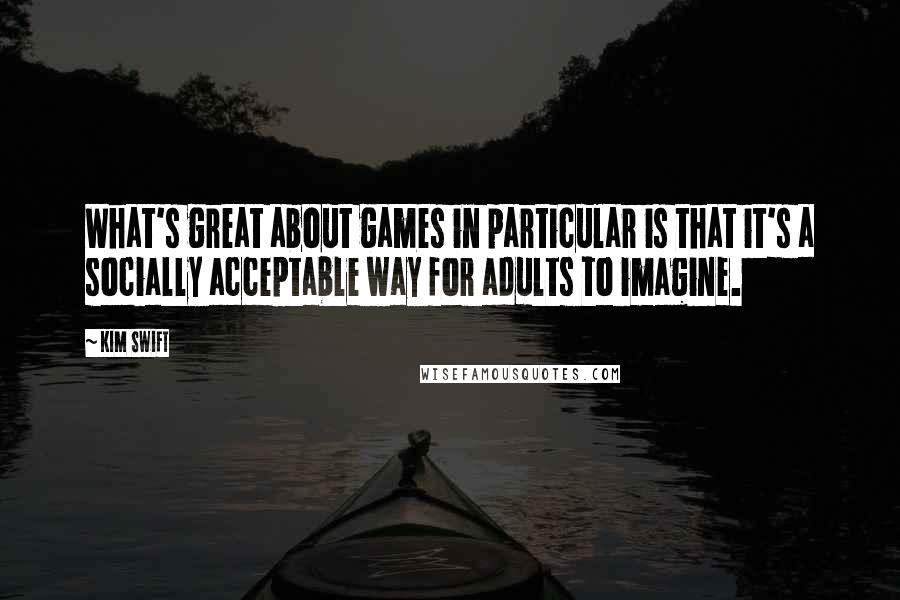 Kim Swift quotes: What's great about games in particular is that it's a socially acceptable way for adults to imagine. Kim Swift quotes: What's great about games in particular is that it's a socially acceptable way for adults to imagine.