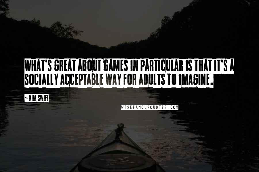 Kim Swift quotes: What's great about games in particular is that it's a socially acceptable way for adults to imagine.