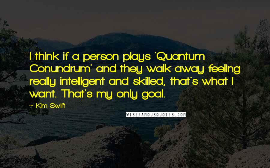 Kim Swift quotes: I think if a person plays 'Quantum Conundrum' and they walk away feeling really intelligent and skilled, that's what I want. That's my only goal. Kim Swift quotes: I think if a person plays 'Quantum Conundrum' and they walk away feeling really intelligent and skilled, that's what I want. That's my only goal.