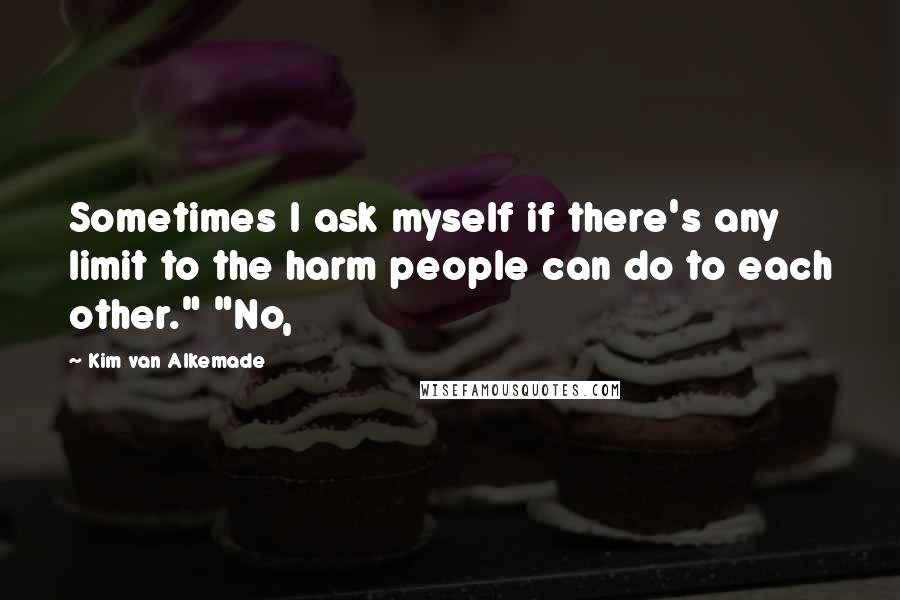 Kim Van Alkemade quotes: Sometimes I ask myself if there's any limit to the harm people can do to each other." "No,