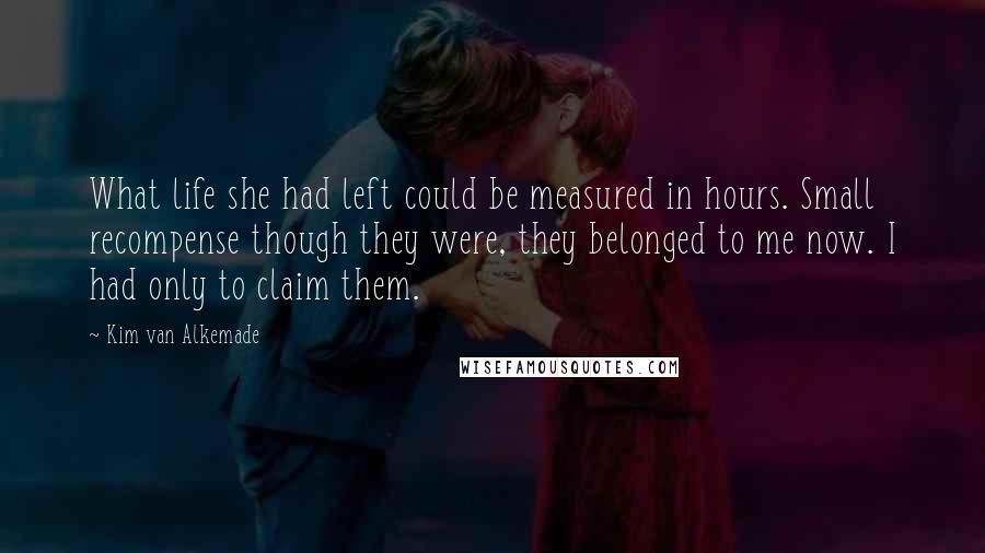 Kim Van Alkemade quotes: What life she had left could be measured in hours. Small recompense though they were, they belonged to me now. I had only to claim them.