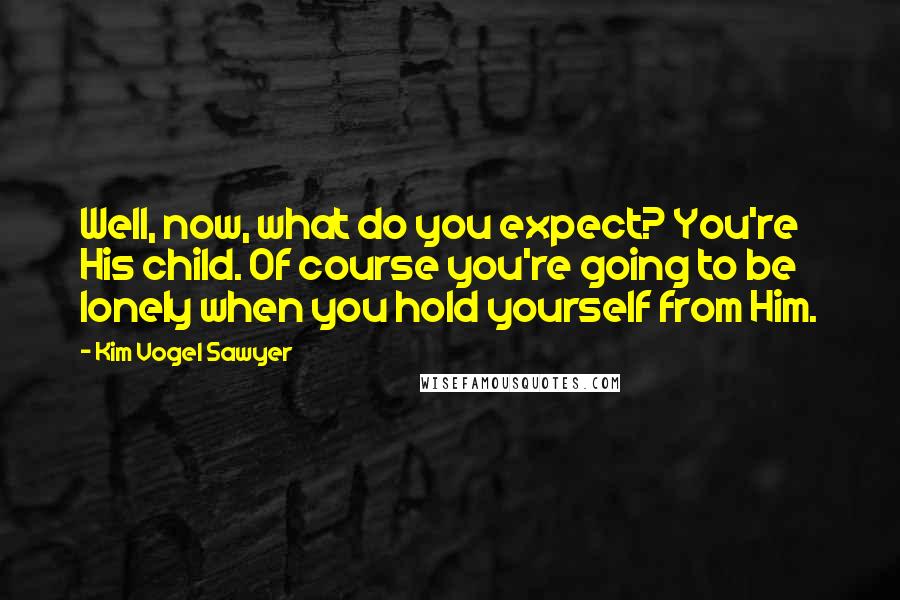 Kim Vogel Sawyer quotes: Well, now, what do you expect? You're His child. Of course you're going to be lonely when you hold yourself from Him. Kim Vogel Sawyer quotes: Well, now, what do you expect? You're His child. Of course you're going to be lonely when you hold yourself from Him.