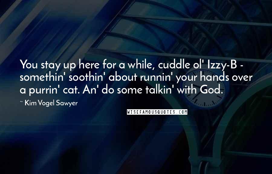 Kim Vogel Sawyer quotes: You stay up here for a while, cuddle ol' Izzy-B - somethin' soothin' about runnin' your hands over a purrin' cat. An' do some talkin' with God. Kim Vogel Sawyer quotes: You stay up here for a while, cuddle ol' Izzy-B - somethin' soothin' about runnin' your hands over a purrin' cat. An' do some talkin' with God.