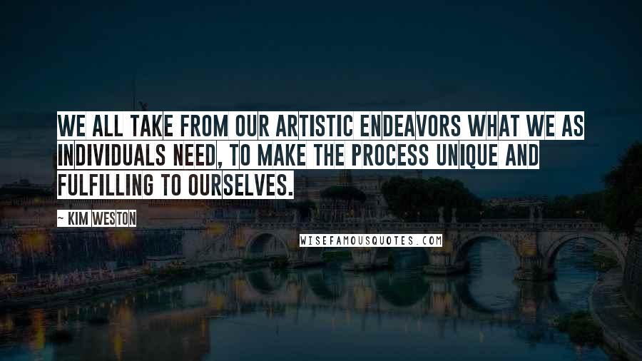 Kim Weston quotes: We all take from our artistic endeavors what we as individuals need, to make the process unique and fulfilling to ourselves.