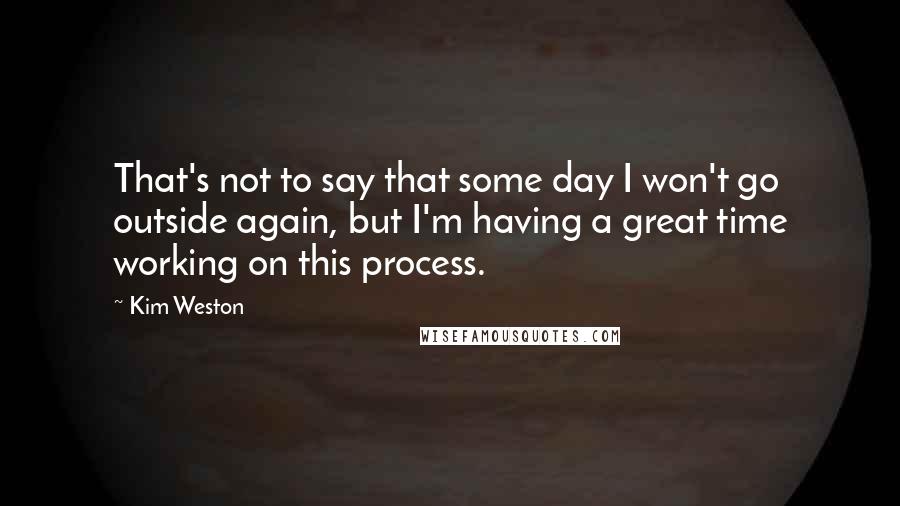 Kim Weston quotes: That's not to say that some day I won't go outside again, but I'm having a great time working on this process.