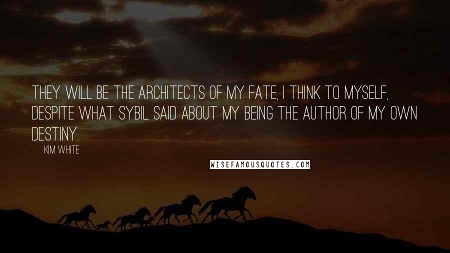 Kim White quotes: They will be the architects of my fate, I think to myself, despite what Sybil said about my being the author of my own destiny. Kim White quotes: They will be the architects of my fate, I think to myself, despite what Sybil said about my being the author of my own destiny.
