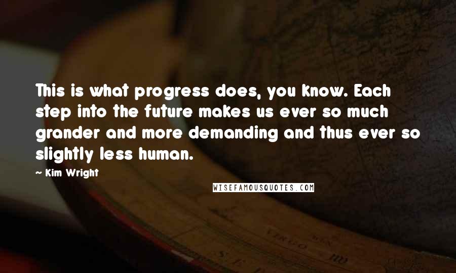 Kim Wright quotes: This is what progress does, you know. Each step into the future makes us ever so much grander and more demanding and thus ever so slightly less human. Kim Wright quotes: This is what progress does, you know. Each step into the future makes us ever so much grander and more demanding and thus ever so slightly less human.