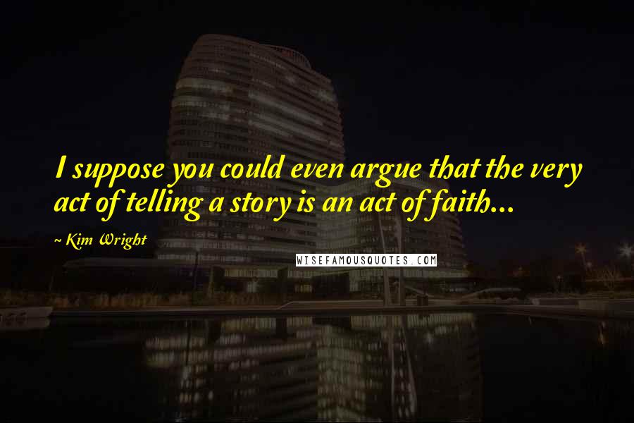 Kim Wright quotes: I suppose you could even argue that the very act of telling a story is an act of faith...