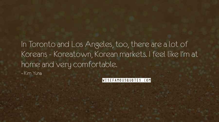 Kim Yuna quotes: In Toronto and Los Angeles, too, there are a lot of Koreans - Koreatown, Korean markets. I feel like I'm at home and very comfortable. Kim Yuna quotes: In Toronto and Los Angeles, too, there are a lot of Koreans - Koreatown, Korean markets. I feel like I'm at home and very comfortable.
