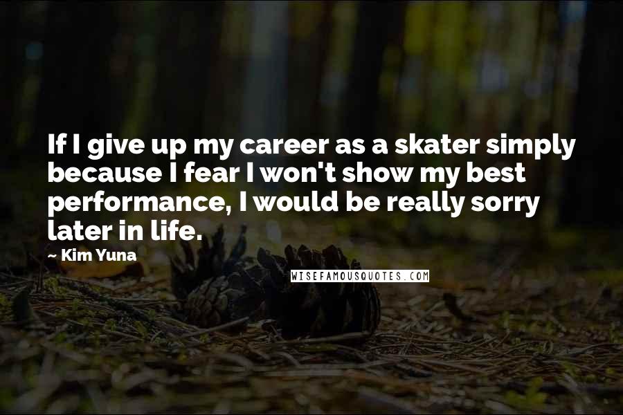 Kim Yuna quotes: If I give up my career as a skater simply because I fear I won't show my best performance, I would be really sorry later in life. Kim Yuna quotes: If I give up my career as a skater simply because I fear I won't show my best performance, I would be really sorry later in life.
