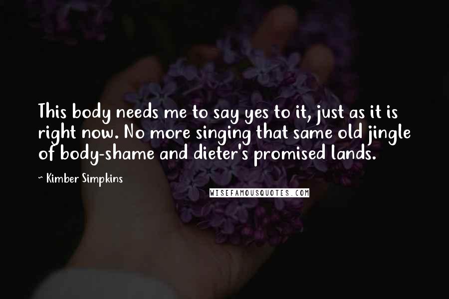 Kimber Simpkins quotes: This body needs me to say yes to it, just as it is right now. No more singing that same old jingle of body-shame and dieter's promised lands.