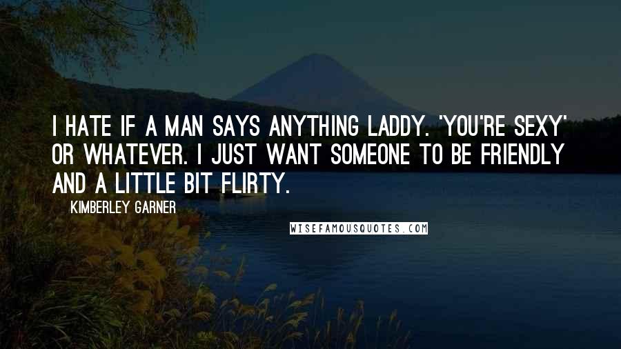 Kimberley Garner quotes: I hate if a man says anything laddy. 'You're sexy' or whatever. I just want someone to be friendly and a little bit flirty. Kimberley Garner quotes: I hate if a man says anything laddy. 'You're sexy' or whatever. I just want someone to be friendly and a little bit flirty.