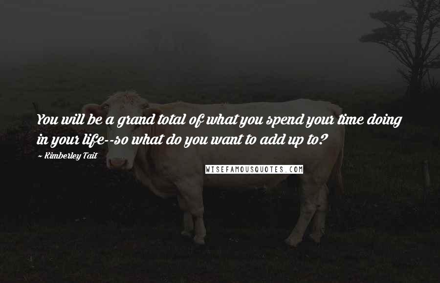 Kimberley Tait quotes: You will be a grand total of what you spend your time doing in your life--so what do you want to add up to? Kimberley Tait quotes: You will be a grand total of what you spend your time doing in your life--so what do you want to add up to?