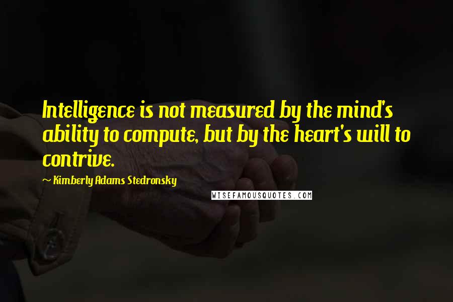 Kimberly Adams Stedronsky quotes: Intelligence is not measured by the mind's ability to compute, but by the heart's will to contrive.