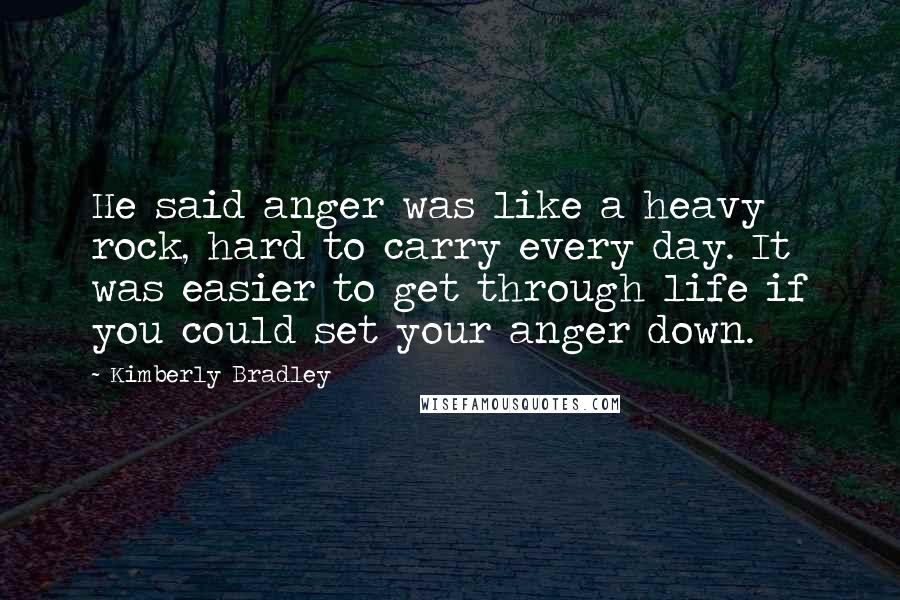 Kimberly Bradley quotes: He said anger was like a heavy rock, hard to carry every day. It was easier to get through life if you could set your anger down. Kimberly Bradley quotes: He said anger was like a heavy rock, hard to carry every day. It was easier to get through life if you could set your anger down.