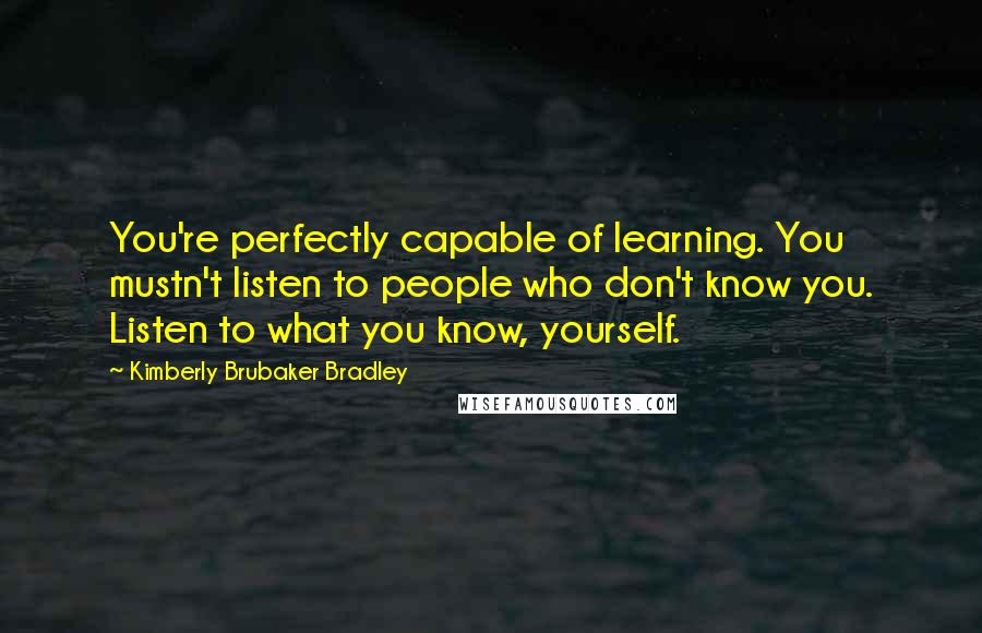 Kimberly Brubaker Bradley quotes: You're perfectly capable of learning. You mustn't listen to people who don't know you. Listen to what you know, yourself.