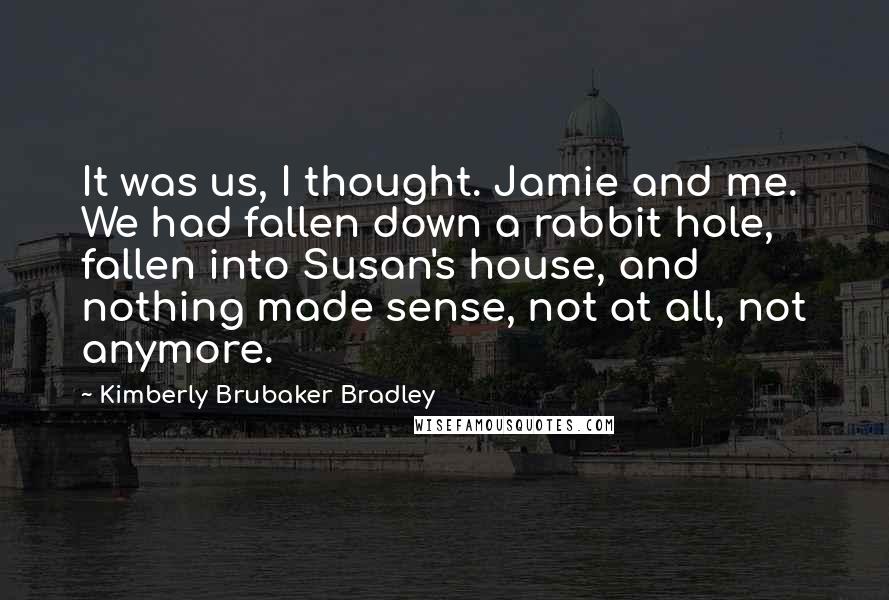 Kimberly Brubaker Bradley quotes: It was us, I thought. Jamie and me. We had fallen down a rabbit hole, fallen into Susan's house, and nothing made sense, not at all, not anymore.