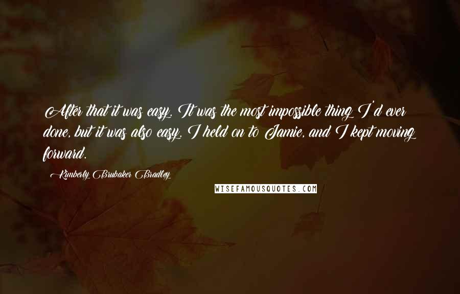 Kimberly Brubaker Bradley quotes: After that it was easy. It was the most impossible thing I'd ever done, but it was also easy. I held on to Jamie, and I kept moving forward.