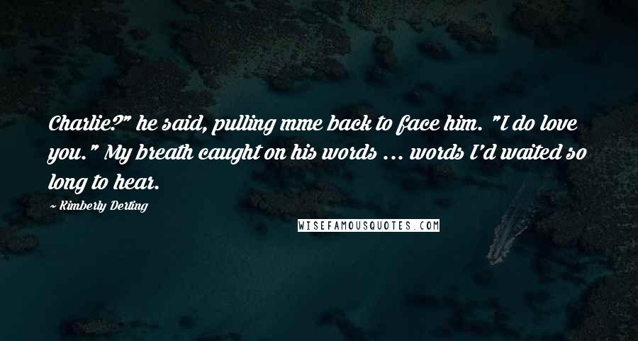 Kimberly Derting quotes: Charlie?" he said, pulling mme back to face him. "I do love you." My breath caught on his words ... words I'd waited so long to hear.