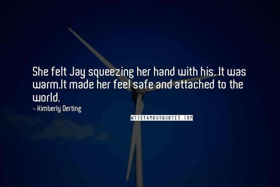 Kimberly Derting quotes: She felt Jay squeezing her hand with his. It was warm.It made her feel safe and attached to the world. Kimberly Derting quotes: She felt Jay squeezing her hand with his. It was warm.It made her feel safe and attached to the world.