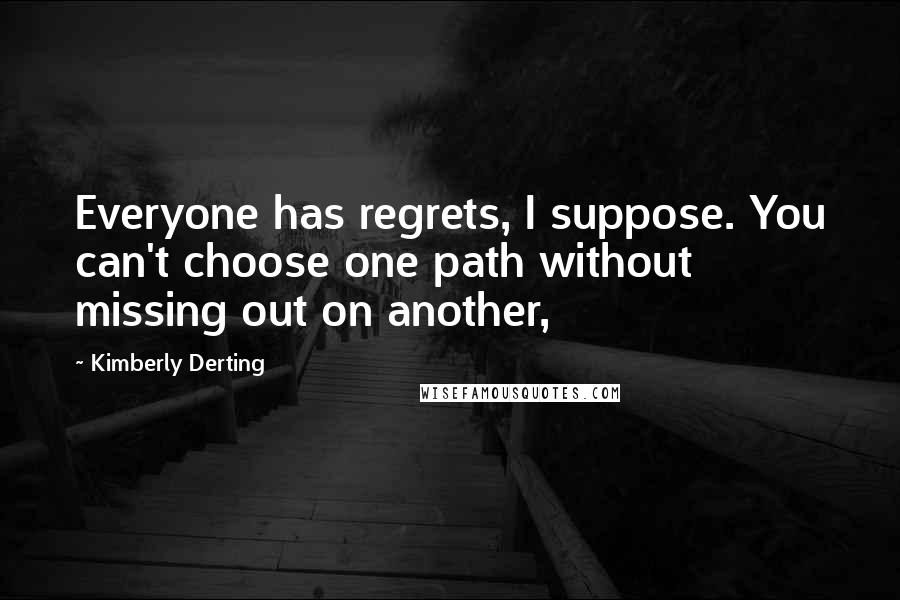 Kimberly Derting quotes: Everyone has regrets, I suppose. You can't choose one path without missing out on another,