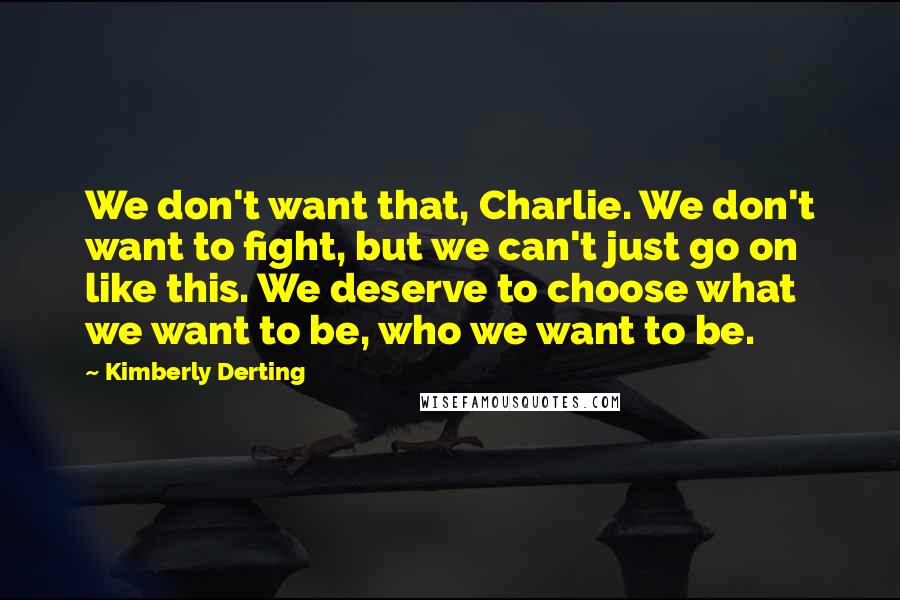 Kimberly Derting quotes: We don't want that, Charlie. We don't want to fight, but we can't just go on like this. We deserve to choose what we want to be, who we want Kimberly Derting quotes: We don't want that, Charlie. We don't want to fight, but we can't just go on like this. We deserve to choose what we want to be, who we want