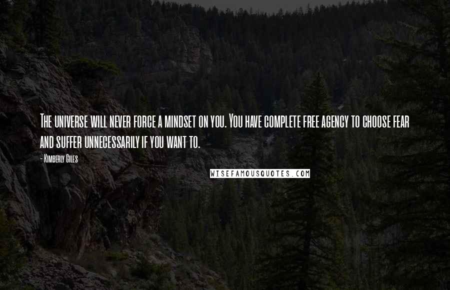 Kimberly Giles quotes: The universe will never force a mindset on you. You have complete free agency to choose fear and suffer unnecessarily if you want to. Kimberly Giles quotes: The universe will never force a mindset on you. You have complete free agency to choose fear and suffer unnecessarily if you want to.
