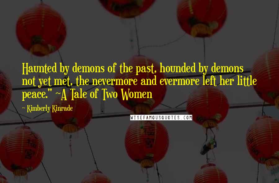 Kimberly Kinrade quotes: Haunted by demons of the past, hounded by demons not yet met, the nevermore and evermore left her little peace." ~A Tale of Two Women Kimberly Kinrade quotes: Haunted by demons of the past, hounded by demons not yet met, the nevermore and evermore left her little peace." ~A Tale of Two Women