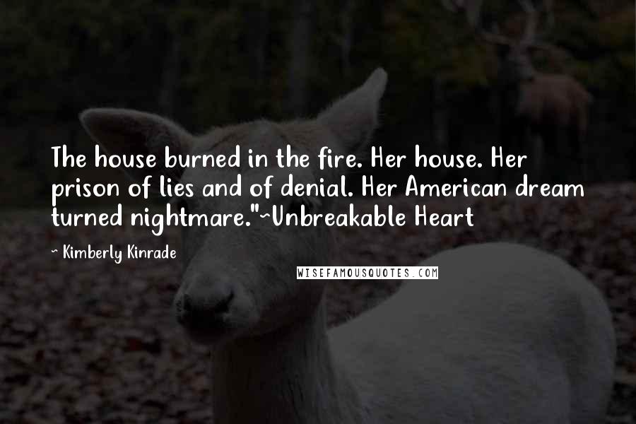 Kimberly Kinrade quotes: The house burned in the fire. Her house. Her prison of lies and of denial. Her American dream turned nightmare."~Unbreakable Heart Kimberly Kinrade quotes: The house burned in the fire. Her house. Her prison of lies and of denial. Her American dream turned nightmare."~Unbreakable Heart