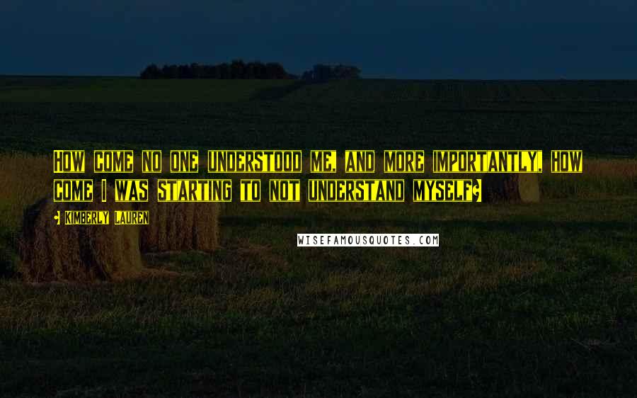 Kimberly Lauren quotes: How come no one understood me, and more importantly, how come I was starting to not understand myself? Kimberly Lauren quotes: How come no one understood me, and more importantly, how come I was starting to not understand myself?