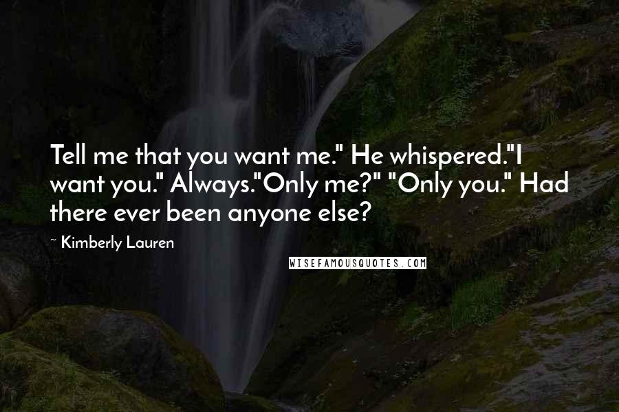 Kimberly Lauren quotes: Tell me that you want me." He whispered."I want you." Always."Only me?" "Only you." Had there ever been anyone else? Kimberly Lauren quotes: Tell me that you want me." He whispered."I want you." Always."Only me?" "Only you." Had there ever been anyone else?