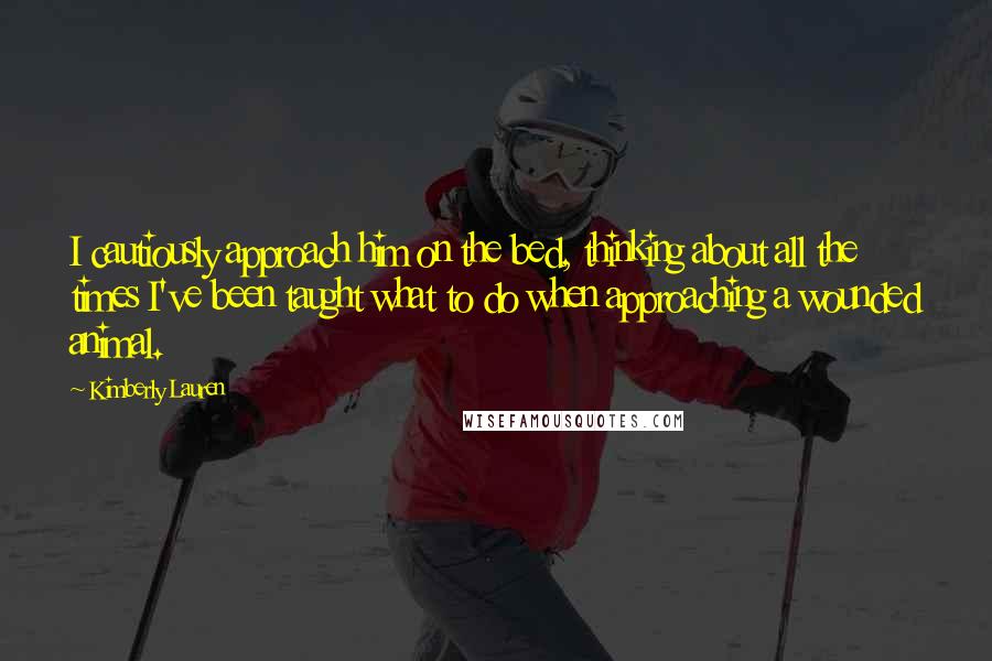Kimberly Lauren quotes: I cautiously approach him on the bed, thinking about all the times I've been taught what to do when approaching a wounded animal. Kimberly Lauren quotes: I cautiously approach him on the bed, thinking about all the times I've been taught what to do when approaching a wounded animal.