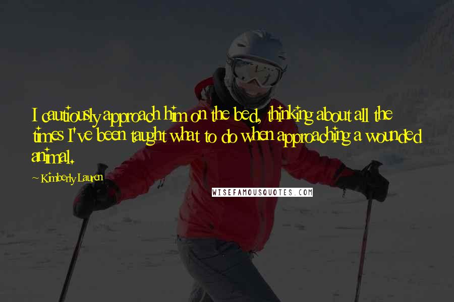 Kimberly Lauren quotes: I cautiously approach him on the bed, thinking about all the times I've been taught what to do when approaching a wounded animal.