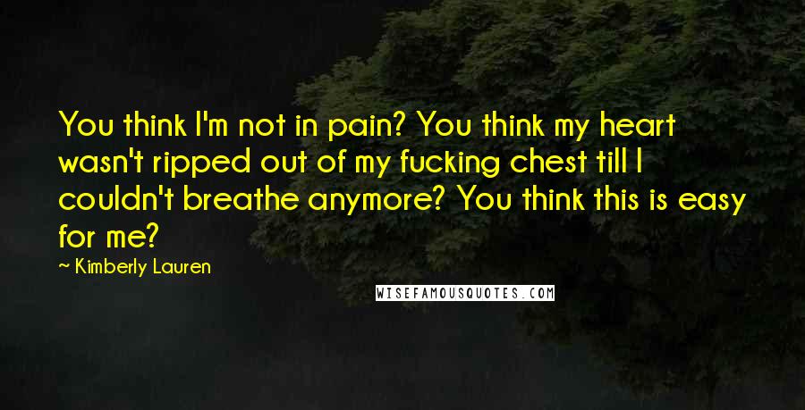 Kimberly Lauren quotes: You think I'm not in pain? You think my heart wasn't ripped out of my fucking chest till I couldn't breathe anymore? You think this is easy for me? Kimberly Lauren quotes: You think I'm not in pain? You think my heart wasn't ripped out of my fucking chest till I couldn't breathe anymore? You think this is easy for me?