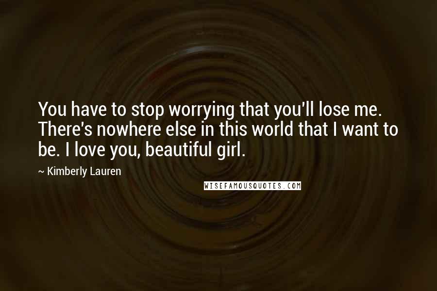 Kimberly Lauren quotes: You have to stop worrying that you'll lose me. There's nowhere else in this world that I want to be. I love you, beautiful girl. Kimberly Lauren quotes: You have to stop worrying that you'll lose me. There's nowhere else in this world that I want to be. I love you, beautiful girl.