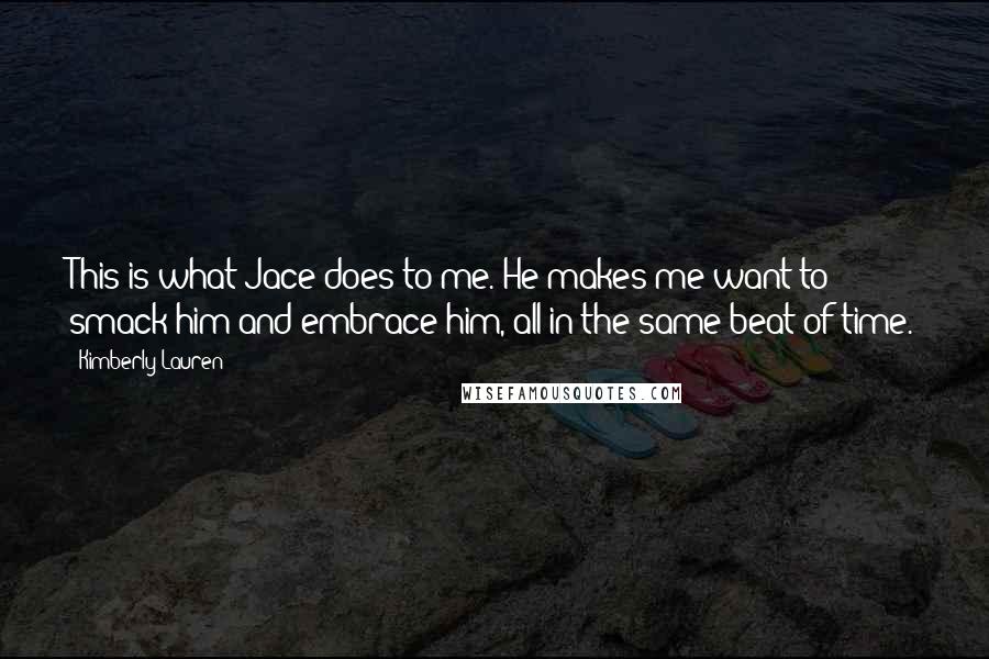 Kimberly Lauren quotes: This is what Jace does to me. He makes me want to smack him and embrace him, all in the same beat of time. Kimberly Lauren quotes: This is what Jace does to me. He makes me want to smack him and embrace him, all in the same beat of time.