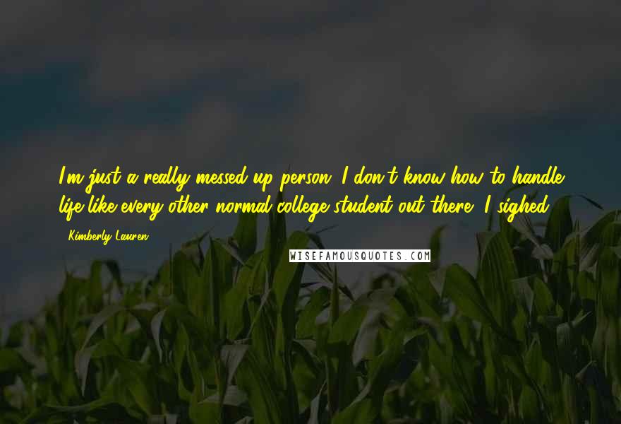 Kimberly Lauren quotes: I'm just a really messed-up person. I don't know how to handle life like every other normal college student out there, I sighed.