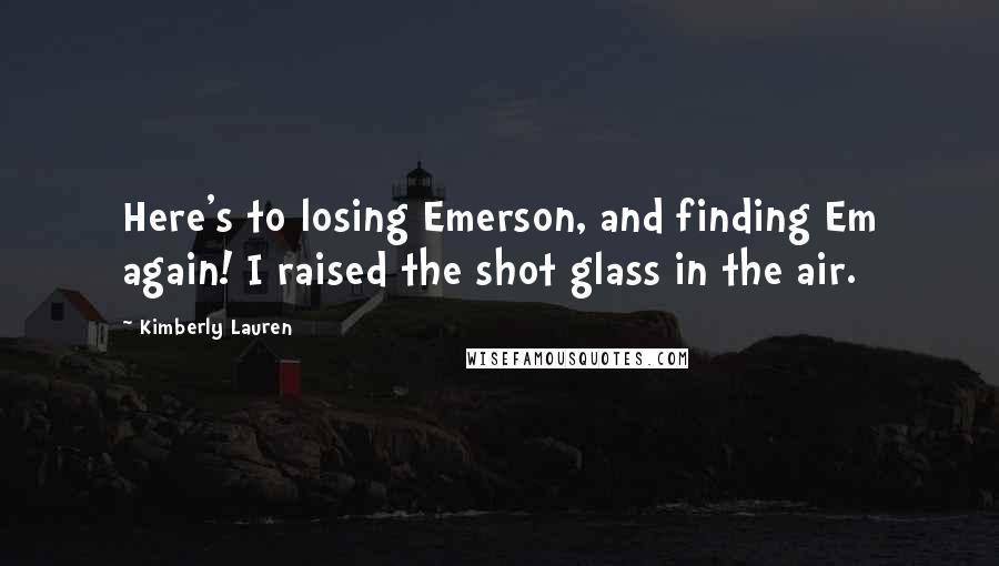 Kimberly Lauren quotes: Here's to losing Emerson, and finding Em again! I raised the shot glass in the air.