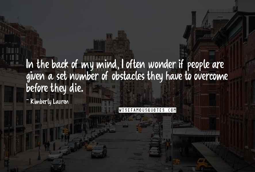 Kimberly Lauren quotes: In the back of my mind, I often wonder if people are given a set number of obstacles they have to overcome before they die. Kimberly Lauren quotes: In the back of my mind, I often wonder if people are given a set number of obstacles they have to overcome before they die.