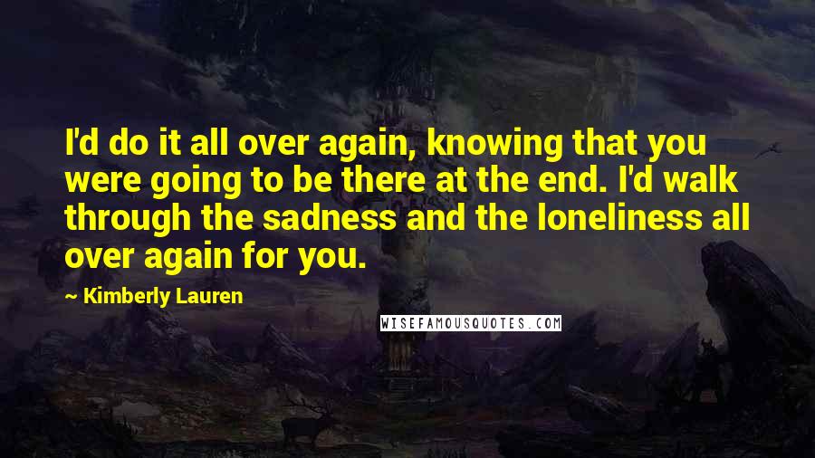 Kimberly Lauren quotes: I'd do it all over again, knowing that you were going to be there at the end. I'd walk through the sadness and the loneliness all over again for you.