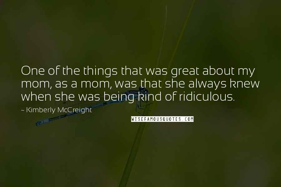 Kimberly McCreight quotes: One of the things that was great about my mom, as a mom, was that she always knew when she was being kind of ridiculous.