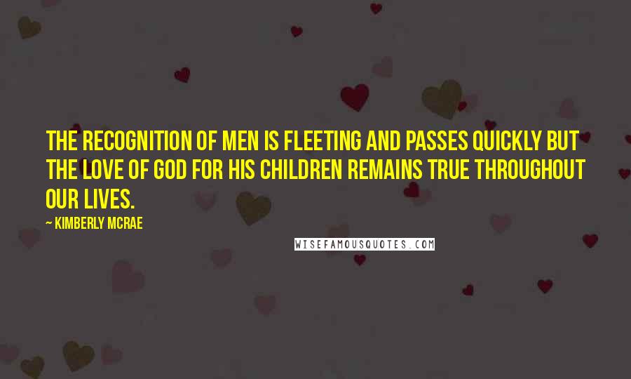 Kimberly McRae quotes: The recognition of men is fleeting and passes quickly but the love of God for His children remains true throughout our lives.